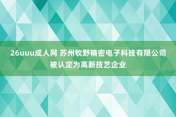 26uuu成人网 苏州牧野精密电子科技有限公司被认定为高新技艺企业