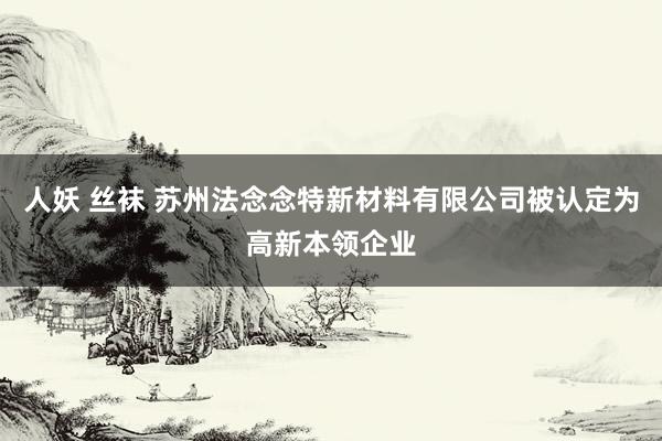 人妖 丝袜 苏州法念念特新材料有限公司被认定为高新本领企业