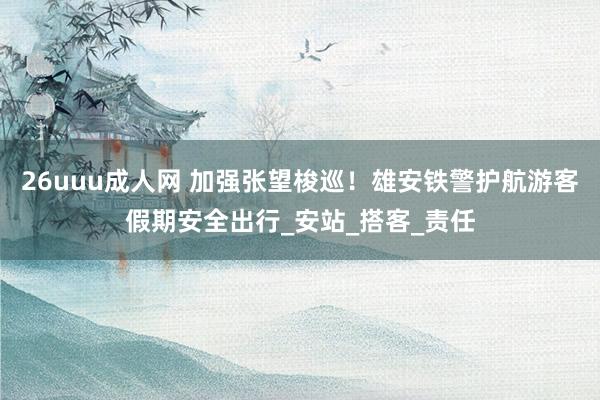 26uuu成人网 加强张望梭巡！雄安铁警护航游客假期安全出行_安站_搭客_责任