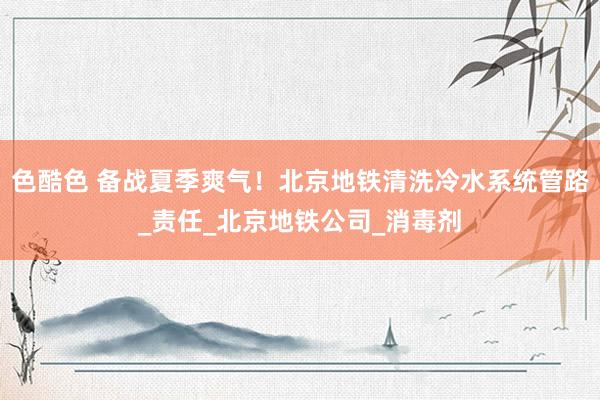 色酷色 备战夏季爽气！北京地铁清洗冷水系统管路_责任_北京地铁公司_消毒剂