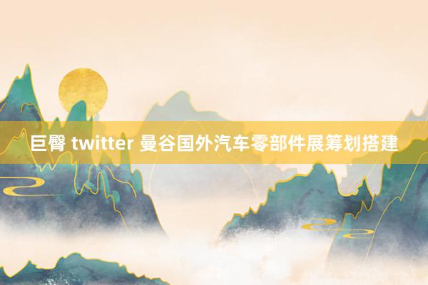 巨臀 twitter 曼谷国外汽车零部件展筹划搭建