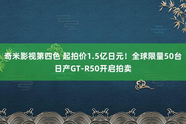 奇米影视第四色 起拍价1.5亿日元！全球限量50台日产GT-R50开启拍卖