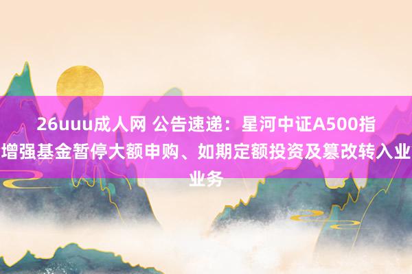 26uuu成人网 公告速递：星河中证A500指数增强基金暂停大额申购、如期定额投资及篡改转入业务