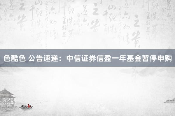 色酷色 公告速递：中信证券信盈一年基金暂停申购