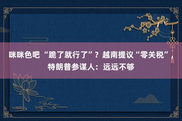 咪咪色吧 “跪了就行了”？越南提议“零关税”，特朗普参谋人：远远不够