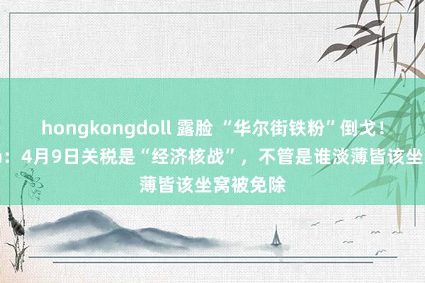 hongkongdoll 露脸 “华尔街铁粉”倒戈！Ackman：4月9日关税是“经济核战”，不管是谁淡薄皆该坐窝被免除
