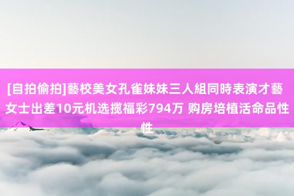[自拍偷拍]藝校美女孔雀妹妹三人組同時表演才藝 女士出差10元机选揽福彩794万 购房培植活命品性