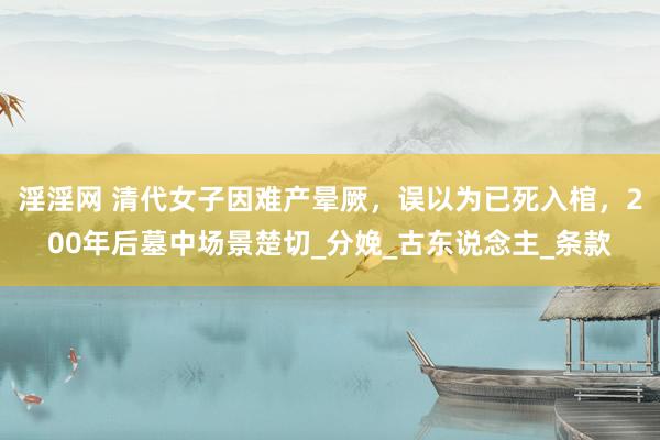淫淫网 清代女子因难产晕厥，误以为已死入棺，200年后墓中场景楚切_分娩_古东说念主_条款