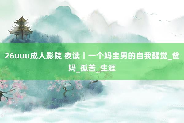 26uuu成人影院 夜读丨一个妈宝男的自我醒觉_爸妈_孤苦_生涯