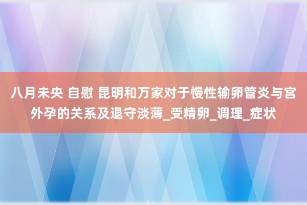 八月未央 自慰 昆明和万家对于慢性输卵管炎与宫外孕的关系及退守淡薄_受精卵_调理_症状