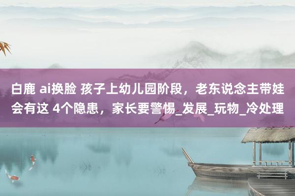 白鹿 ai换脸 孩子上幼儿园阶段，老东说念主带娃会有这 4个隐患，家长要警惕_发展_玩物_冷处理