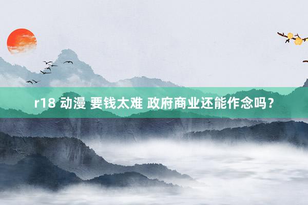r18 动漫 要钱太难 政府商业还能作念吗？