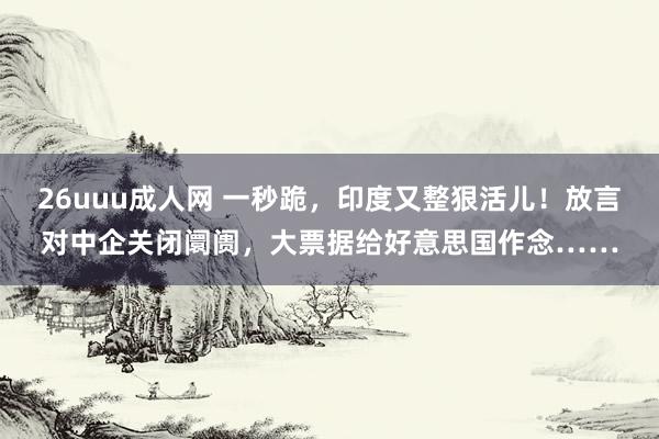 26uuu成人网 一秒跪，印度又整狠活儿！放言对中企关闭阛阓，大票据给好意思国作念……