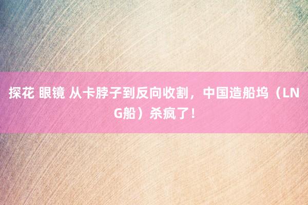 探花 眼镜 从卡脖子到反向收割，中国造船坞（LNG船）杀疯了！