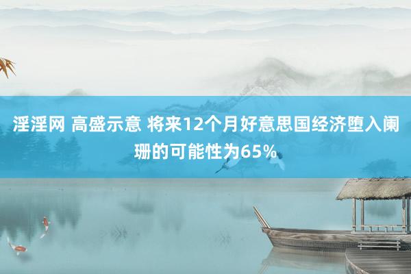 淫淫网 高盛示意 将来12个月好意思国经济堕入阑珊的可能性为65%