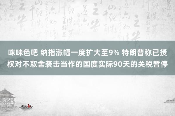 咪咪色吧 纳指涨幅一度扩大至9% 特朗普称已授权对不取舍袭击当作的国度实际90天的关税暂停