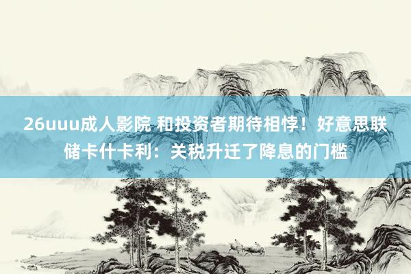 26uuu成人影院 和投资者期待相悖！好意思联储卡什卡利：关税升迁了降息的门槛