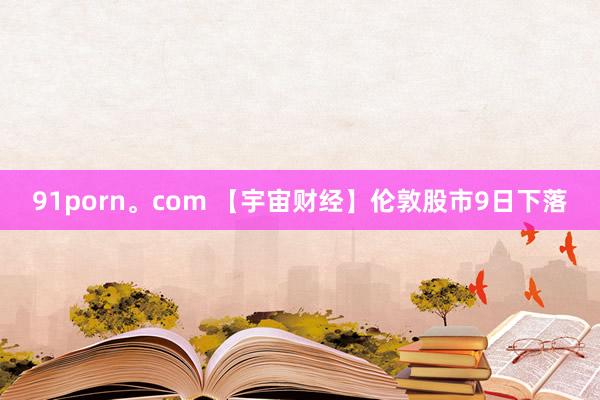 91porn。com 【宇宙财经】伦敦股市9日下落