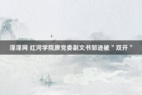 淫淫网 红河学院原党委副文书邹进被＂双开＂