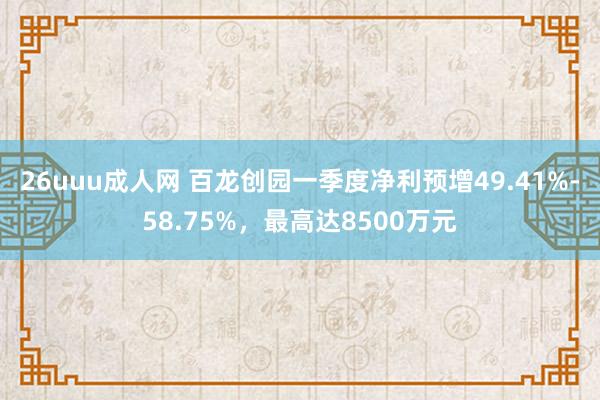 26uuu成人网 百龙创园一季度净利预增49.41%-58.75%，最高达8500万元