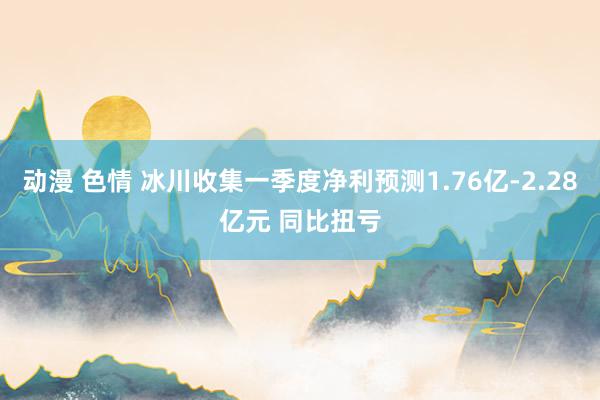 动漫 色情 冰川收集一季度净利预测1.76亿-2.28亿元 同比扭亏