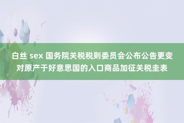 白丝 sex 国务院关税税则委员会公布公告更变对原产于好意思国的入口商品加征关税圭表
