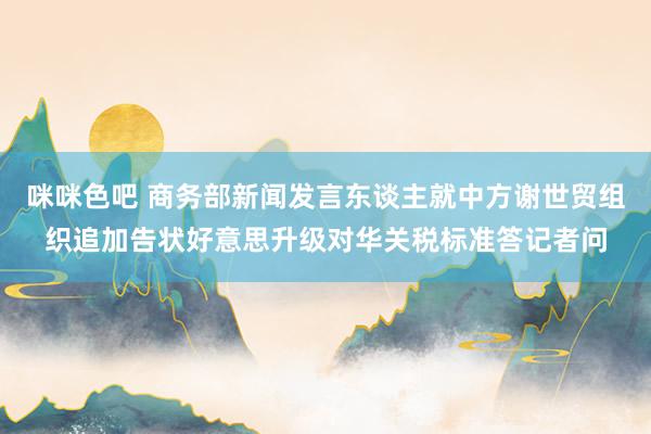 咪咪色吧 商务部新闻发言东谈主就中方谢世贸组织追加告状好意思升级对华关税标准答记者问