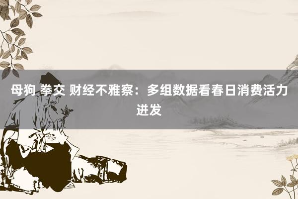 母狗 拳交 财经不雅察：多组数据看春日消费活力迸发