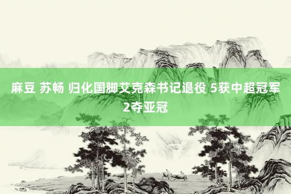 麻豆 苏畅 归化国脚艾克森书记退役 5获中超冠军2夺亚冠