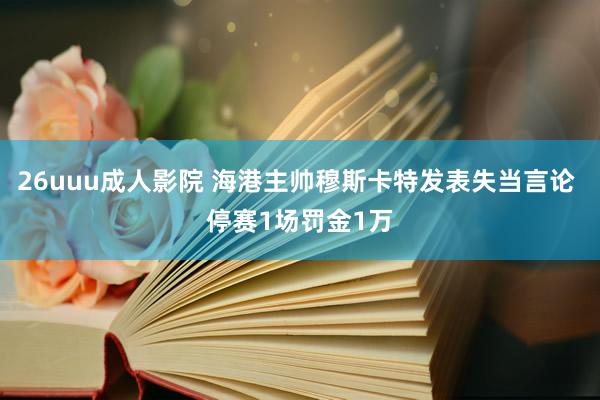 26uuu成人影院 海港主帅穆斯卡特发表失当言论 停赛1场罚金1万