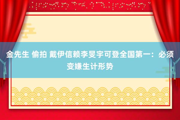 金先生 偷拍 戴伊信赖李旻宇可登全国第一：必须变嫌生计形势