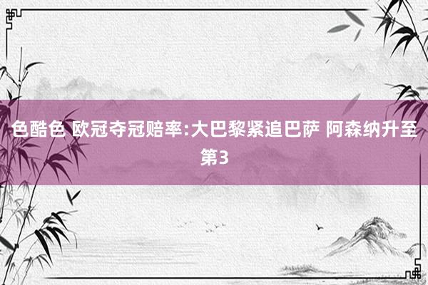 色酷色 欧冠夺冠赔率:大巴黎紧追巴萨 阿森纳升至第3