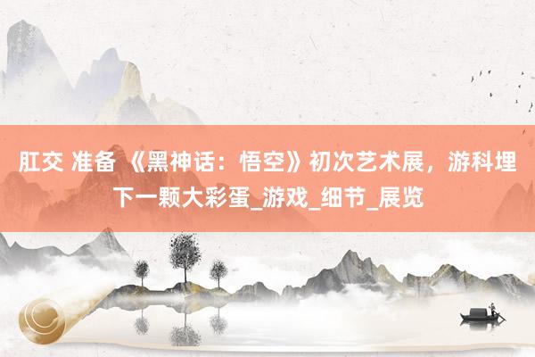 肛交 准备 《黑神话：悟空》初次艺术展，游科埋下一颗大彩蛋_游戏_细节_展览