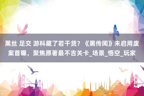 黑丝 足交 游科藏了若干货？《黑传闻》未启用废案首曝，聚焦原著最不吉关卡_场景_悟空_玩家