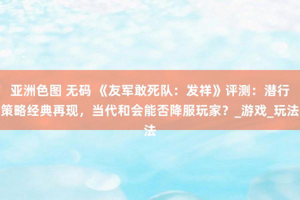 亚洲色图 无码 《友军敢死队：发祥》评测：潜行策略经典再现，当代和会能否降服玩家？_游戏_玩法