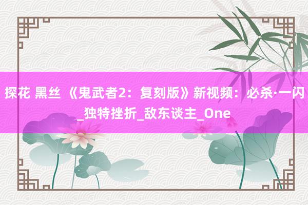 探花 黑丝 《鬼武者2：复刻版》新视频：必杀·一闪_独特挫折_敌东谈主_One