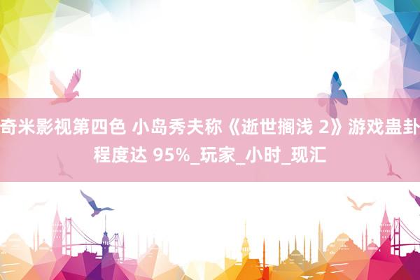 奇米影视第四色 小岛秀夫称《逝世搁浅 2》游戏蛊卦程度达 95%_玩家_小时_现汇