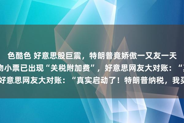 色酷色 好意思股巨震，特朗普竟娇傲一又友一天赚25亿好意思元！购物小票已出现“关税附加费”，好意思网友大对账：“真实启动了！特朗普纳税，我买单”