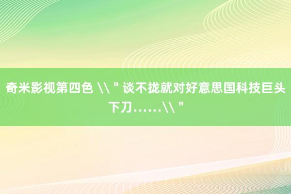 奇米影视第四色 \＂谈不拢就对好意思国科技巨头下刀……\＂