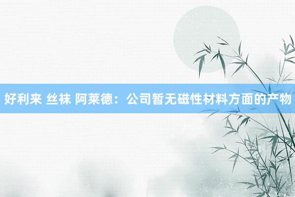 好利来 丝袜 阿莱德：公司暂无磁性材料方面的产物