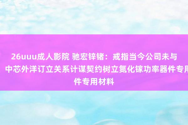 26uuu成人影院 驰宏锌锗：戒指当今公司未与华为、中芯外洋订立关系计谋契约树立氮化镓功率器件专用材料