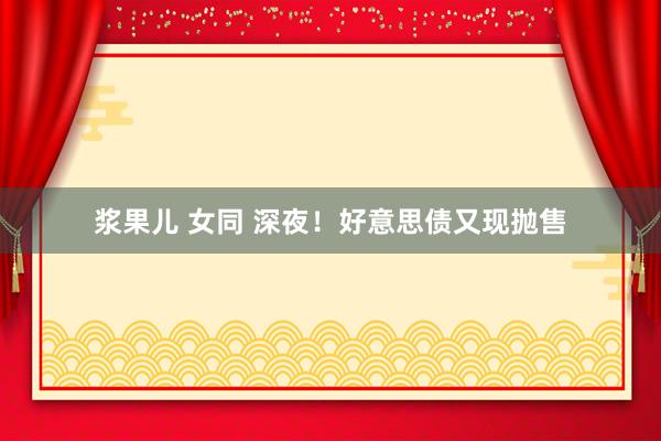 浆果儿 女同 深夜！好意思债又现抛售