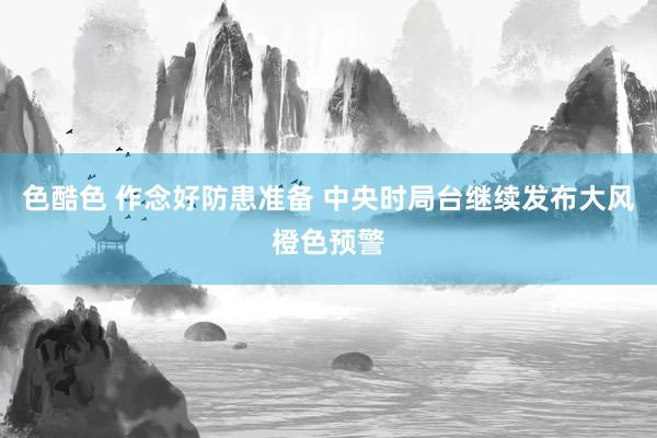 色酷色 作念好防患准备 中央时局台继续发布大风橙色预警