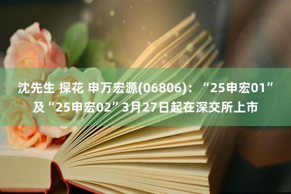 沈先生 探花 申万宏源(06806)：“25申宏01”及“25申宏02”3月27日起在深交所上市