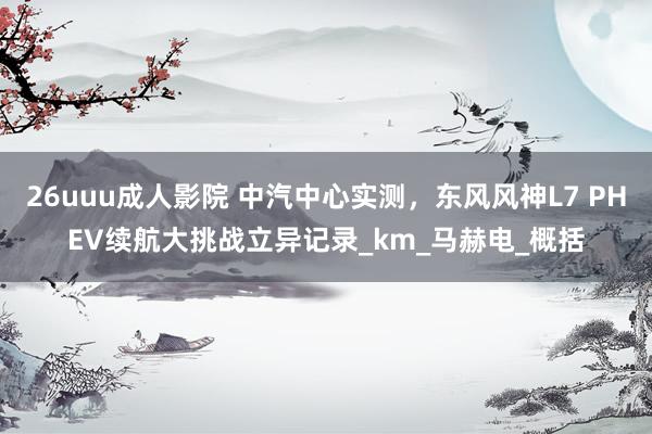 26uuu成人影院 中汽中心实测，东风风神L7 PHEV续航大挑战立异记录_km_马赫电_概括