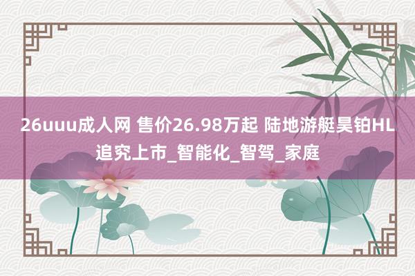 26uuu成人网 售价26.98万起 陆地游艇昊铂HL追究上市_智能化_智驾_家庭