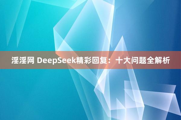 淫淫网 DeepSeek精彩回复：十大问题全解析
