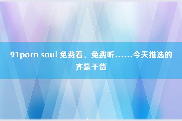 91porn soul 免费看、免费听……今天推选的齐是干货