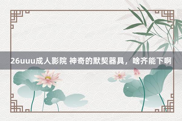 26uuu成人影院 神奇的默契器具，啥齐能下啊
