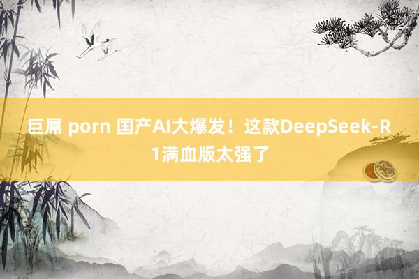 巨屌 porn 国产AI大爆发！这款DeepSeek-R1满血版太强了